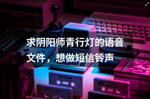 求阴阳师青行灯的语音文件,想做短信铃声-第1张-游戏信息-龙启网