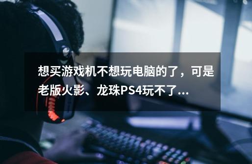 想买游戏机不想玩电脑的了，可是老版火影、龙珠PS4玩不了，3DS上的很多游戏没汉化，XBOXone又改了-第1张-游戏信息-龙启网
