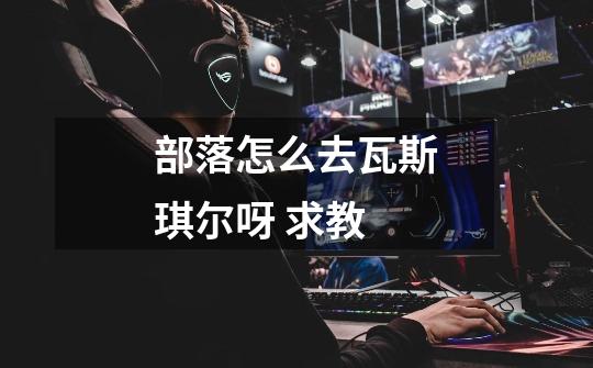 部落怎么去瓦斯琪尔呀 求教-第1张-游戏信息-龙启网