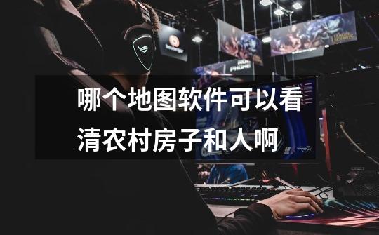 哪个地图软件可以看清农村房子和人啊-第1张-游戏信息-龙启网