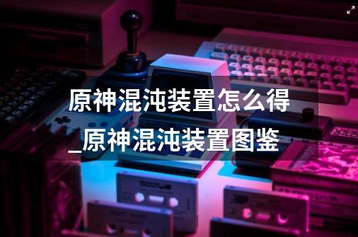 原神混沌装置怎么得_原神混沌装置图鉴-第1张-游戏信息-龙启网