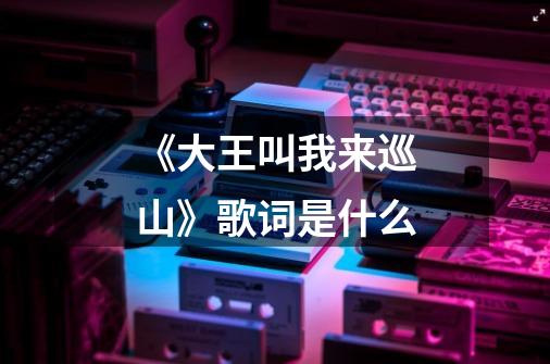 《大王叫我来巡山》歌词是什么-第1张-游戏信息-龙启网