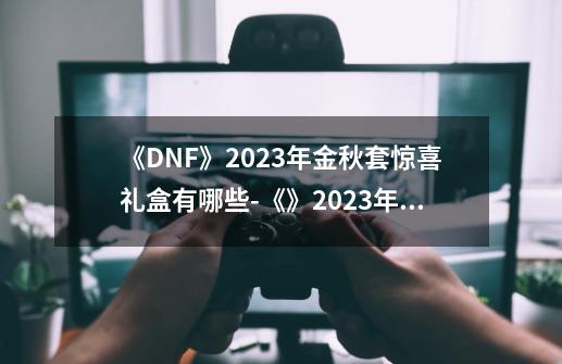 《DNF》2023年金秋套惊喜礼盒有哪些-《》2023年金秋套惊喜礼盒内容一览-第1张-游戏信息-龙启网