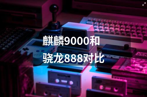 麒麟9000和骁龙888对比-第1张-游戏信息-龙启网