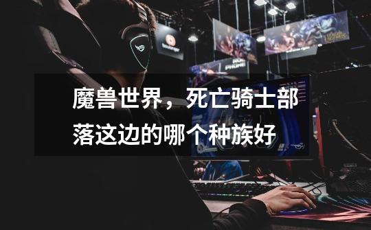 魔兽世界，死亡骑士部落这边的哪个种族好-第1张-游戏信息-龙启网