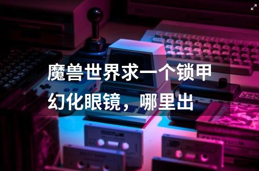 魔兽世界求一个锁甲幻化眼镜，哪里出-第1张-游戏信息-龙启网