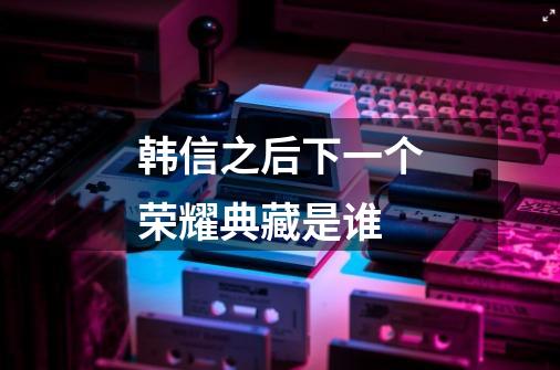 韩信之后下一个荣耀典藏是谁-第1张-游戏信息-龙启网