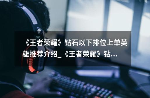 《王者荣耀》钻石以下排位上单英雄推荐介绍_《王者荣耀》钻石以下排位上单英雄推荐是什么-第1张-游戏信息-龙启网