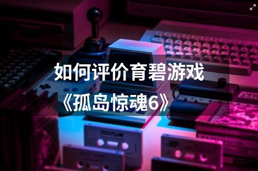 如何评价育碧游戏《孤岛惊魂6》-第1张-游戏信息-龙启网