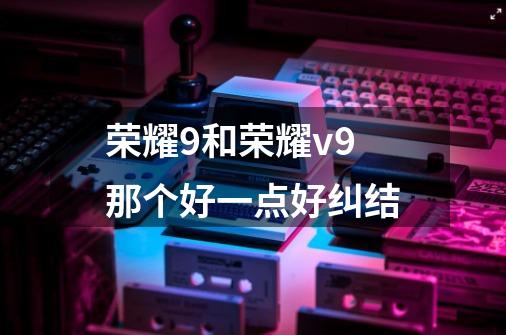 荣耀9和荣耀v9那个好一点好纠结-第1张-游戏信息-龙启网