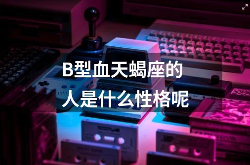 B型血天蝎座的人是什么性格呢-第1张-游戏信息-龙启网