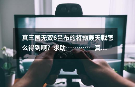 真三国无双6吕布的将霸轰天戟怎么得到啊?求助…………_真三国无双6pc版方天画戟获得方法-第1张-游戏信息-龙启网