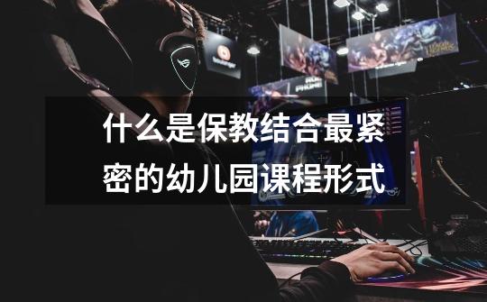什么是保教结合最紧密的幼儿园课程形式-第1张-游戏信息-龙启网