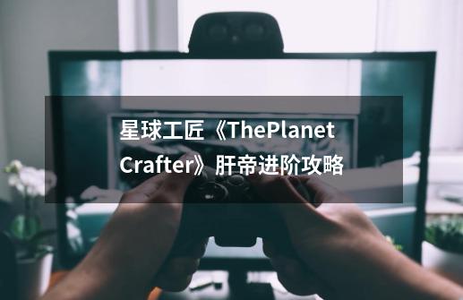 星球工匠《ThePlanetCrafter》肝帝进阶攻略-第1张-游戏信息-龙启网