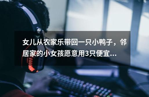 女儿从农家乐带回一只小鸭子,邻居家的小女孩愿意用3只便宜坊烤鸭交换,怎么教育比较好-第1张-游戏信息-龙启网