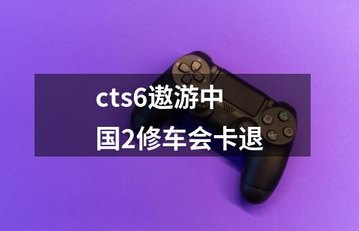 cts6遨游中国2修车会卡退-第1张-游戏信息-龙启网