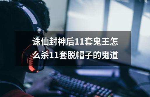 诛仙封神后11套鬼王怎么杀11套脱帽子的鬼道-第1张-游戏信息-龙启网