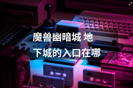 魔兽幽暗城 地下城的入口在哪-第1张-游戏信息-龙启网