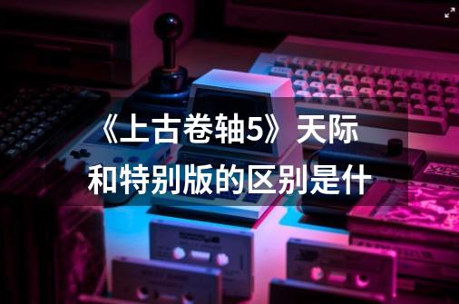 《上古卷轴5》天际和特别版的区别是什-第1张-游戏信息-龙启网