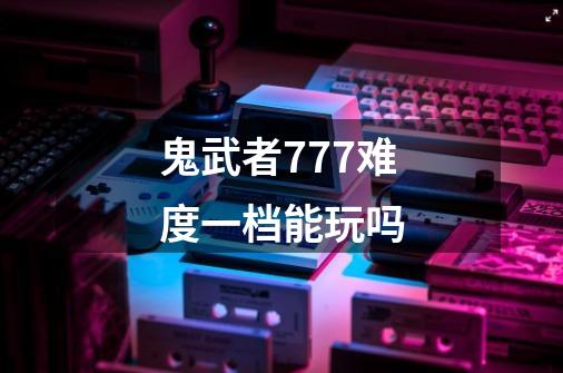 鬼武者777难度一档能玩吗-第1张-游戏信息-龙启网