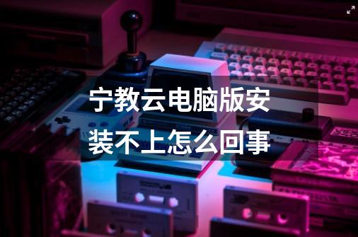 宁教云电脑版安装不上怎么回事-第1张-游戏信息-龙启网
