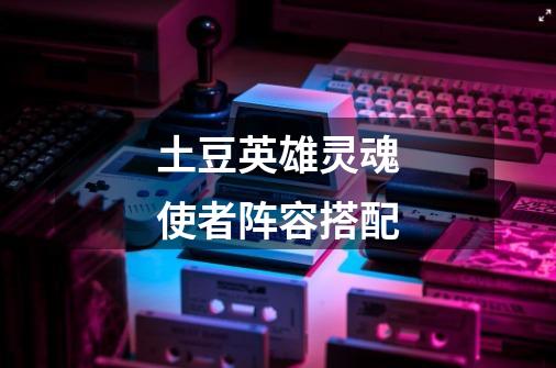 土豆英雄灵魂使者阵容搭配-第1张-游戏信息-龙启网