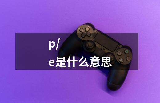 p/e是什么意思-第1张-游戏信息-龙启网