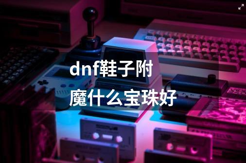 dnf鞋子附魔什么宝珠好-第1张-游戏信息-龙启网