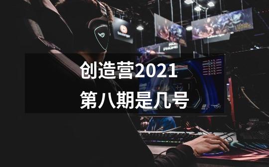 创造营2021第八期是几号-第1张-游戏信息-龙启网