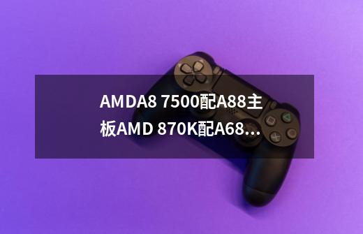 AMDA8 7500配A88主板AMD 870K配A68主板同样rx460独显两CPU游戏谁更合适-第1张-游戏信息-龙启网
