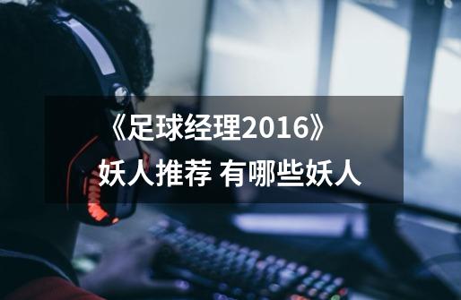 《足球经理2016》妖人推荐 有哪些妖人-第1张-游戏信息-龙启网