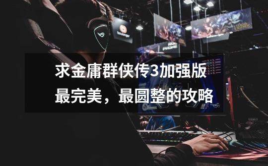 求金庸群侠传3加强版最完美,最圆整的攻略-第1张-游戏信息-龙启网