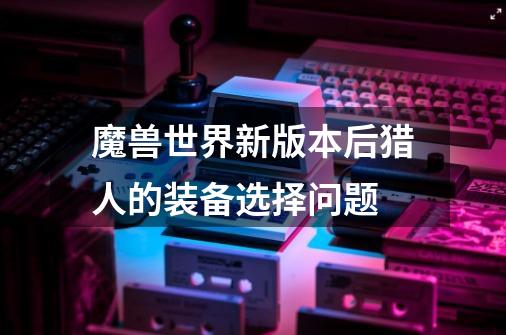 魔兽世界新版本后猎人的装备选择问题-第1张-游戏信息-龙启网