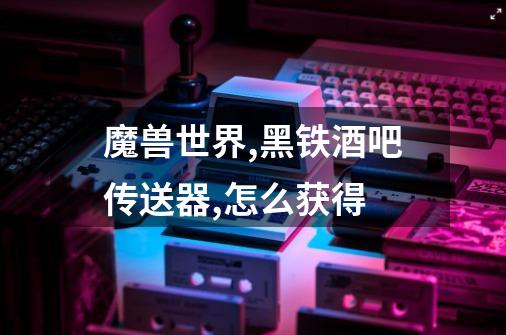 魔兽世界,黑铁酒吧传送器,怎么获得-第1张-游戏信息-龙启网