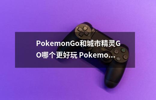 PokemonGo和城市精灵GO哪个更好玩 PokemonGo和城市精灵GO有什么区别-第1张-游戏信息-龙启网