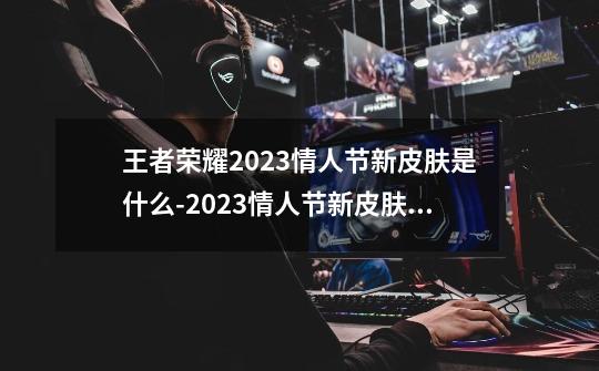 王者荣耀2023情人节新皮肤是什么-2023情人节新皮肤价格介绍-第1张-游戏信息-龙启网