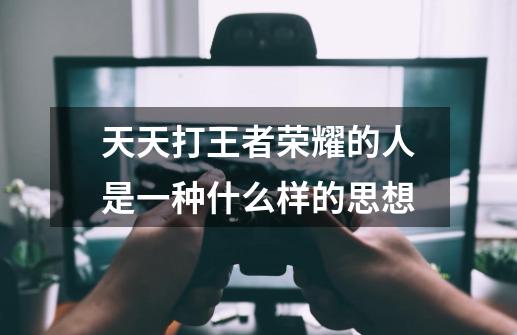 天天打王者荣耀的人是一种什么样的思想-第1张-游戏信息-龙启网