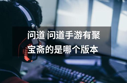问道 问道手游有聚宝斋的是哪个版本-第1张-游戏信息-龙启网