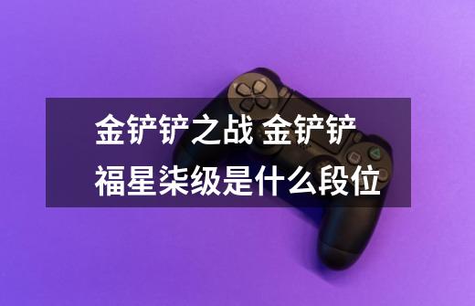 金铲铲之战 金铲铲福星柒级是什么段位-第1张-游戏信息-龙启网