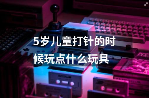 5岁儿童打针的时候玩点什么玩具-第1张-游戏信息-龙启网