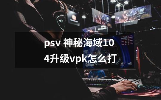 psv 神秘海域1.04升级vpk怎么打-第1张-游戏信息-龙启网