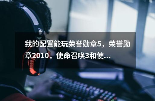 我的配置能玩荣誉勋章5,荣誉勋章2010,使命召唤3和使命召唤4吗-第1张-游戏信息-龙启网
