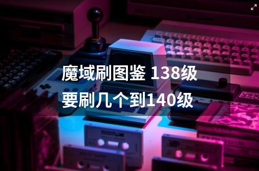 魔域刷图鉴 138级要刷几个到140级-第1张-游戏信息-龙启网