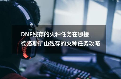 DNF残存的火种任务在哪接_德洛斯矿山残存的火种任务攻略-第1张-游戏信息-龙启网