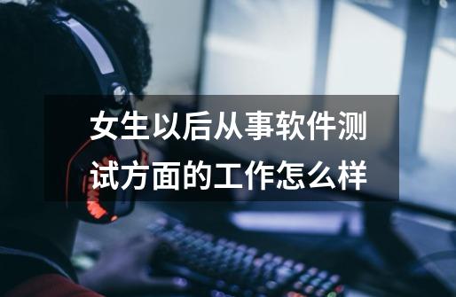 女生以后从事软件测试方面的工作怎么样-第1张-游戏信息-龙启网