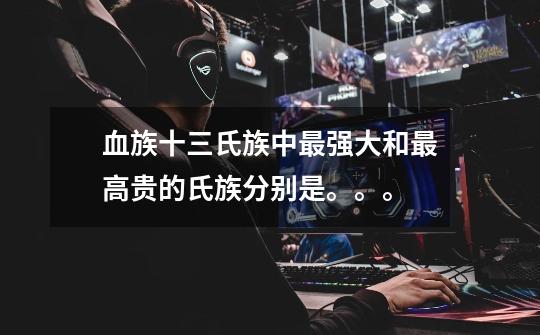 血族十三氏族中最强大和最高贵的氏族分别是。。。-第1张-游戏信息-龙启网