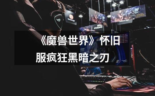《魔兽世界》怀旧服疯狂黑暗之刃-第1张-游戏信息-龙启网