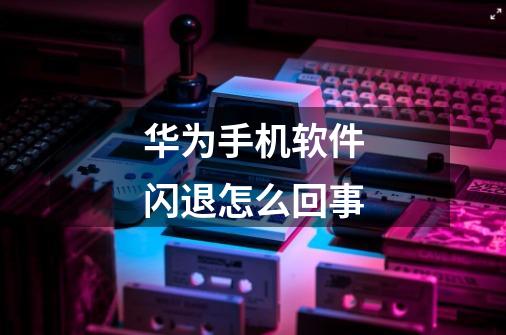 华为手机软件闪退怎么回事-第1张-游戏信息-龙启网