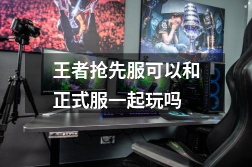 王者抢先服可以和正式服一起玩吗-第1张-游戏信息-龙启网