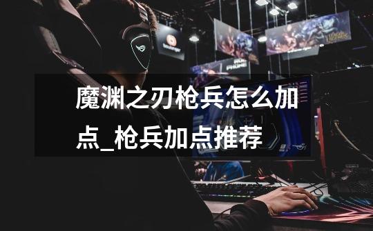 魔渊之刃枪兵怎么加点_枪兵加点推荐-第1张-游戏信息-龙启网
